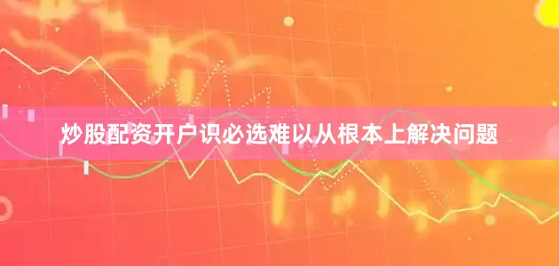 炒股配资开户识必选难以从根本上解决问题