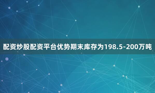 配资炒股配资平台优势期末库存为198.5-200万吨