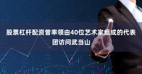 股票杠杆配资曾率领由40位艺术家组成的代表团访问武当山