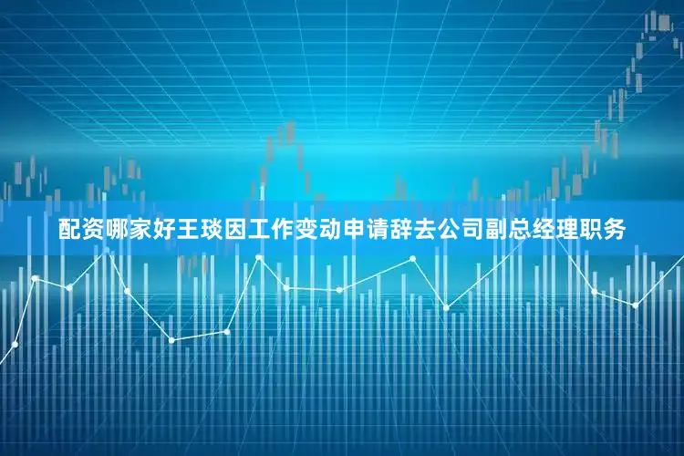 配资哪家好王琰因工作变动申请辞去公司副总经理职务