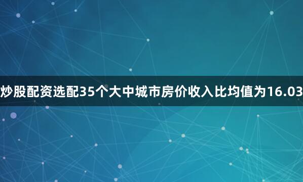 炒股配资选配35个大中城市房价收入比均值为16.03