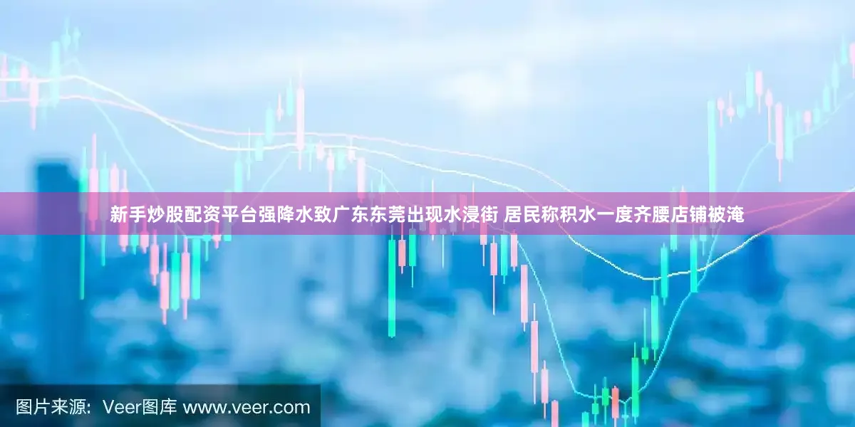 新手炒股配资平台强降水致广东东莞出现水浸街 居民称积水一度齐腰店铺被淹
