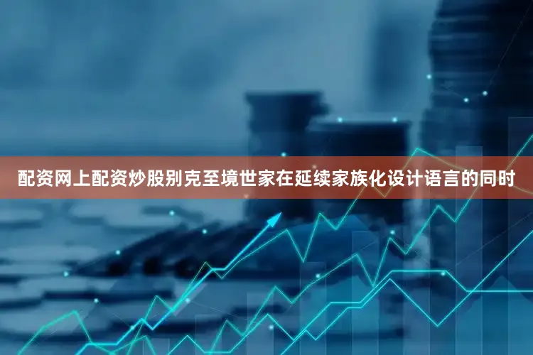 配资网上配资炒股别克至境世家在延续家族化设计语言的同时