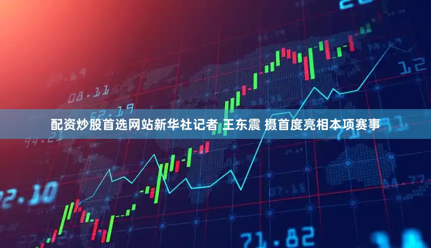 配资炒股首选网站新华社记者 王东震 摄首度亮相本项赛事