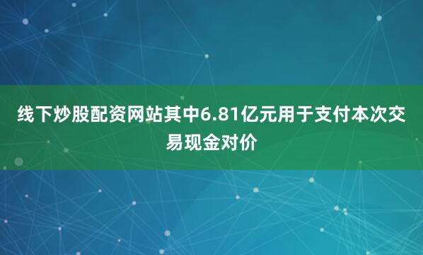 线下炒股配资网站其中6.81亿元用于支付本次交易现金对价