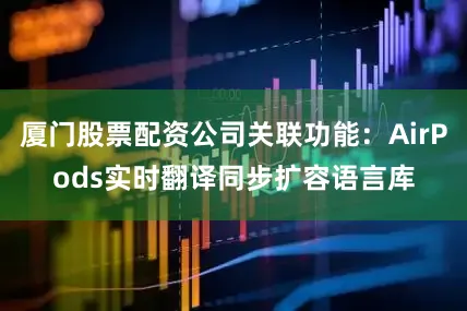 厦门股票配资公司关联功能：AirPods实时翻译同步扩容语言库
