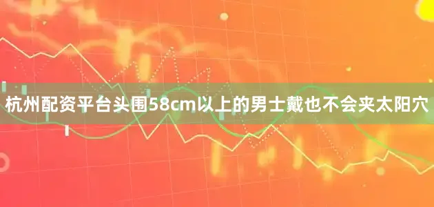 杭州配资平台头围58cm以上的男士戴也不会夹太阳穴